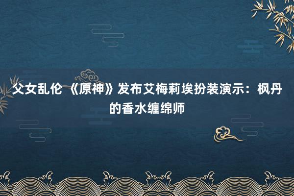 父女乱伦 《原神》发布艾梅莉埃扮装演示：枫丹的香水缠绵师