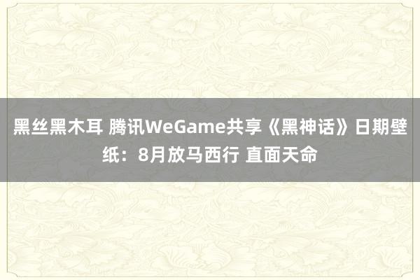 黑丝黑木耳 腾讯WeGame共享《黑神话》日期壁纸：8月放马西行 直面天命