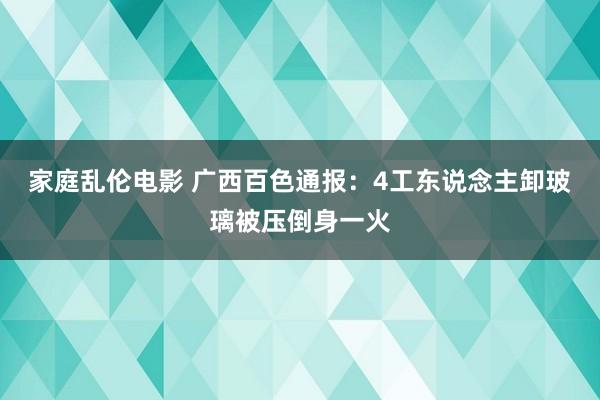 家庭乱伦电影 广西百色通报：4工东说念主卸玻璃被压倒身一火