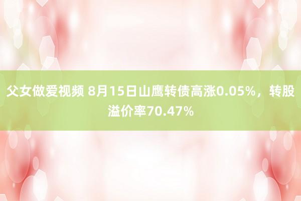 父女做爱视频 8月15日山鹰转债高涨0.05%，转股溢价率70.47%