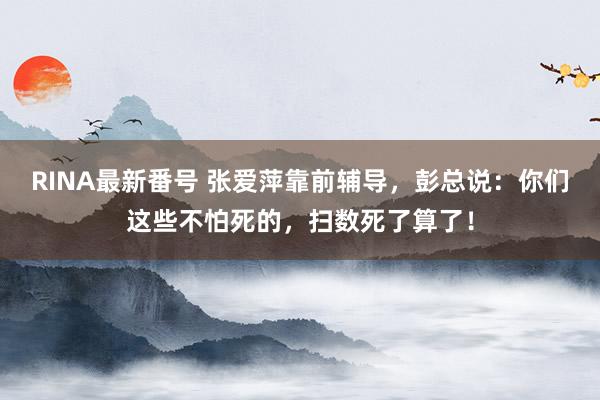 RINA最新番号 张爱萍靠前辅导，彭总说：你们这些不怕死的，扫数死了算了！