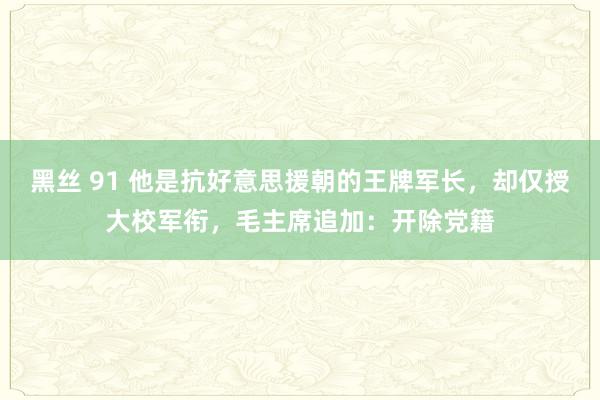 黑丝 91 他是抗好意思援朝的王牌军长，却仅授大校军衔，毛主席追加：开除党籍