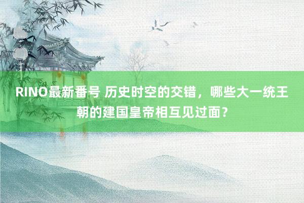 RINO最新番号 历史时空的交错，哪些大一统王朝的建国皇帝相互见过面？