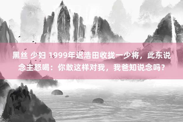 黑丝 少妇 1999年迟浩田收拢一少将，此东说念主怒喝：你敢这样对我，我爸知说念吗？