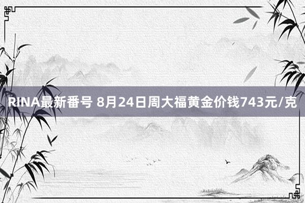 RINA最新番号 8月24日周大福黄金价钱743元/克