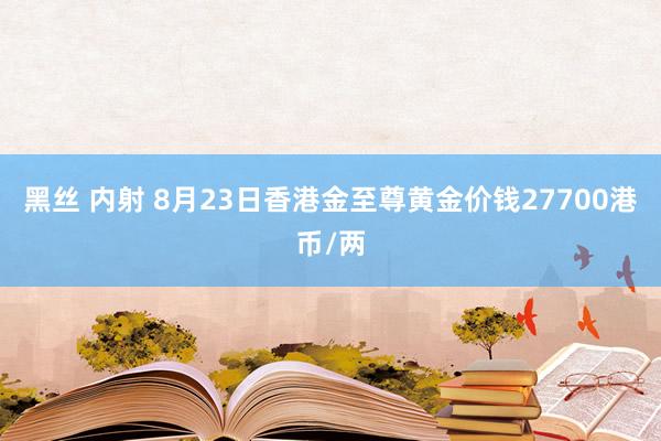 黑丝 内射 8月23日香港金至尊黄金价钱27700港币/两