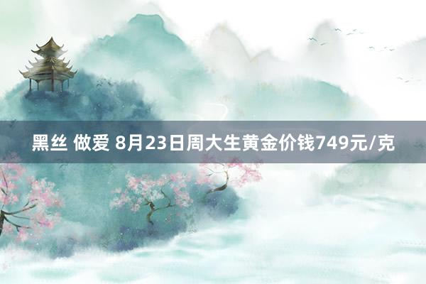 黑丝 做爱 8月23日周大生黄金价钱749元/克