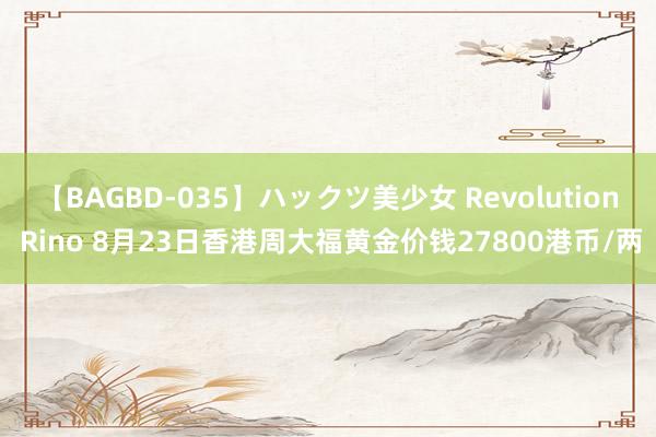 【BAGBD-035】ハックツ美少女 Revolution Rino 8月23日香港周大福黄金价钱27800港币/两