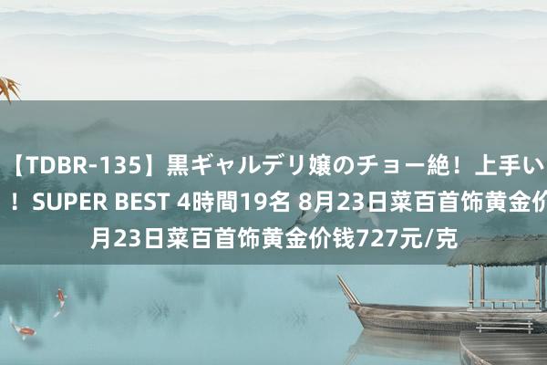 【TDBR-135】黒ギャルデリ嬢のチョー絶！上手いフェラチオ！！SUPER BEST 4時間19名 8月23日菜百首饰黄金价钱727元/克