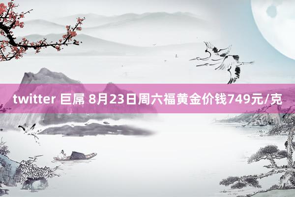 twitter 巨屌 8月23日周六福黄金价钱749元/克