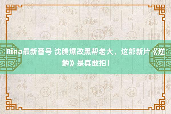 Rina最新番号 沈腾爆改黑帮老大，这部新片《逆鳞》是真敢拍！