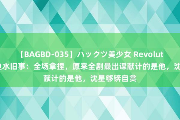 【BAGBD-035】ハックツ美少女 Revolution Rino 边水旧事：全场拿捏，原来全剧最出谋献计的是他，沈星够锛自赏