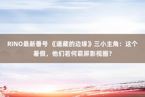 RINO最新番号 《遁藏的边缘》三小主角：这个暑假，他们若何霸屏影视圈？